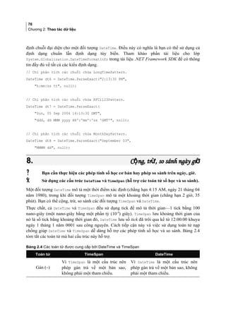 76
Chương 2: Thao tác dữ liệu
định chuỗi đại diện cho một đối tượng DateTime. Điều này có nghĩa là bạn có thể sử dụng cả
định dạng chuẩn lẫn định dạng tùy biến. Tham khảo phần tài liệu cho lớp
System.Globalization.DateTimeFormatInfo trong tài liệu .NET Framework SDK để có thông
tin đầy đủ về tất cả các kiểu định dạng.
// Chỉ phân tích các chuỗi chứa LongTimePattern.
DateTime dt6 = DateTime.ParseExact(2:13:30 PM,
h:mm:ss tt, null);
// Chỉ phân tích các chuỗi chứa RFC1123Pattern.
DateTime dt7 = DateTime.ParseExact(
Sun, 05 Sep 2004 14:13:30 GMT,
ddd, dd MMM yyyy HH':'mm':'ss 'GMT', null);
// Chỉ phân tích các chuỗi chứa MonthDayPattern.
DateTime dt8 = DateTime.ParseExact(September 03,
MMMM dd, null);
8.8. C ng, tr , so sánh ngày giộ ừ ờC ng, tr , so sánh ngày giộ ừ ờ
 Bạn cần thực hiện các phép tính số học cơ bản hay phép so sánh trên ngày, giờ.
 Sử dụng các cấu trúc DateTime và TimeSpan (hỗ trợ các toán tử số học và so sánh).
Một đối tượng DateTime mô tả một thời điểm xác định (chẳng hạn 4:15 AM, ngày 21 tháng 04
năm 1980), trong khi đối tượng TimeSpan mô tả một khoảng thời gian (chẳng hạn 2 giờ, 35
phút). Bạn có thể cộng, trừ, so sánh các đối tượng TimeSpan và DateTime.
Thực chất, cả DateTime và TimeSpan đều sử dụng tick để mô tả thời gian—1 tick bằng 100
nano-giây (một nano-giây bằng một phần tỷ (10-9
) giây). TimeSpan lưu khoảng thời gian của
nó là số tick bằng khoảng thời gian đó, DateTime lưu số tick đã trôi qua kể từ 12:00:00 khuya
ngày 1 tháng 1 năm 0001 sau công nguyên. Cách tiếp cận này và việc sử dụng toán tử nạp
chồng giúp DateTime và TimeSpan dễ dàng hỗ trợ các phép tính số học và so sánh. Bảng 2.4
tóm tắt các toán tử mà hai cấu trúc này hỗ trợ.
Bảng 2.4 Các toán tử được cung cấp bởi DateTime và TimeSpan
Toán tử TimeSpan DateTime
Gán (=)
Vì TimeSpan là một cấu trúc nên
phép gán trả về một bản sao,
không phải một tham chiếu.
Vì DateTime là một cấu trúc nên
phép gán trả về một bản sao, không
phải một tham chiếu.
 