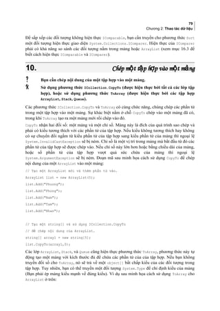 79
Chương 2: Thao tác dữ liệu
Để sắp xếp các đối tượng không hiện thực IComparable, bạn cần truyền cho phương thức Sort
một đối tượng hiện thực giao diện System.Collections.IComparer. Hiện thực của IComparer
phải có khả năng so sánh các đối tượng nằm trong mảng hoặc ArrayList (xem mục 16.3 để
biết cách hiện thực IComparable và IComparer).
10.10. Chép m t t p h p vào m t m ngộ ậ ợ ộ ảChép m t t p h p vào m t m ngộ ậ ợ ộ ả
 Bạn cần chép nội dung của một tập hợp vào một mảng.
 Sử dụng phương thức ICollection.CopyTo (được hiện thực bởi tất cả các lớp tập
hợp), hoặc sử dụng phương thức ToArray (được hiện thực bởi các tập hợp
ArrayList, Stack, Queue).
Các phương thức ICollection.CopyTo và ToArray có cùng chức năng, chúng chép các phần tử
trong một tập hợp vào một mảng. Sự khác biệt nằm ở chỗ CopyTo chép vào một mảng đã có,
trong khi ToArray tạo ra một mảng mới rồi chép vào đó.
CopyTo nhận hai đối số: một mảng và một chỉ số. Mảng này là đích của quá trình sao chép và
phải có kiểu tương thích với các phần tử của tập hợp. Nếu kiểu không tương thích hay không
có sự chuyển đổi ngầm từ kiểu phần tử của tập hợp sang kiểu phần tử của mảng thì ngoại lệ
System.InvalidCastException sẽ bị ném. Chỉ số là một vị trí trong mảng mà bắt đầu từ đó các
phần tử của tập hợp sẽ được chép vào. Nếu chỉ số này lớn hơn hoặc bằng chiều dài của mảng,
hoặc số phần tử của tập hợp vượt quá sức chứa của mảng thì ngoại lệ
System.ArgumentException sẽ bị ném. Đoạn mã sau minh họa cách sử dụng CopyTo để chép
nội dung của một ArrayList vào một mảng:
// Tạo một ArrayList mới và thêm phần tử vào.
ArrayList list = new ArrayList(5);
list.Add(Phuong);
list.Add(Phong);
list.Add(Nam);
list.Add(Tam);
list.Add(Nhan);
// Tạo một string[] và sử dụng ICollection.CopyTo
// để chép nội dung của ArrayList.
string[] array1 = new string[5];
list.CopyTo(array1,0);
Các lớp ArrayList, Stack, và Queue cũng hiện thực phương thức ToArray, phương thức này tự
động tạo một mảng với kích thước đủ để chứa các phần tử của của tập hợp. Nếu bạn không
truyền đối số cho ToArray, nó sẽ trả về một object[] bất chấp kiểu của các đối tượng trong
tập hợp. Tuy nhiên, bạn có thể truyền một đối tượng System.Type để chỉ định kiểu của mảng
(Bạn phải ép mảng kiểu mạnh về đúng kiểu). Ví dụ sau minh họa cách sử dụng ToArray cho
ArrayList ở trên:
 