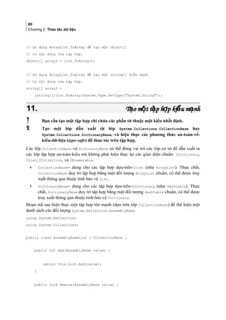 80
Chương 2: Thao tác dữ liệu
// Sử dụng ArrayList.ToArray để tạo một object[]
// từ nội dung của tập hợp.
object[] array2 = list.ToArray();
// Sử dụng ArrayList.ToArray để tạo một string[] kiểu mạnh
// từ nội dung của tập hợp.
string[] array3 =
(string[])list.ToArray(System.Type.GetType(System.String));
11.11. T o m t t p h p ki u m nhạ ộ ậ ợ ể ạT o m t t p h p ki u m nhạ ộ ậ ợ ể ạ
 Bạn cần tạo một tập hợp chỉ chứa các phần tử thuộc một kiểu nhất định.
 Tạo một lớp dẫn xuất từ lớp System.Collections.CollectionBase hay
System.Collections.DictionaryBase, và hiện thực các phương thức an-toàn-về-
kiểu-dữ-liệu (type-safe) để thao tác trên tập hợp.
Các lớp CollectionBase và DictionaryBase có thể đóng vai trò các lớp cơ sở để dẫn xuất ra
các lớp tập hợp an-toàn-kiểu mà không phải hiện thực lại các giao diện chuẩn: IDictionary,
IList, ICollection, và IEnumerable.
• CollectionBase dùng cho các tập hợp dựa-trên-Ilist (như ArrayList). Thực chất,
CollectionBase duy trì tập hợp bằng một đối tượng ArrayList chuẩn, có thể được truy
xuất thông qua thuộc tính bảo vệ List.
• DictionaryBase dùng cho các tập hợp dựa-trên-IDictionary (như Hashtable). Thực
chất, DictionaryBase duy trì tập hợp bằng một đối tượng Hashtable chuẩn, có thể được
truy xuất thông qua thuộc tính bảo vệ Dictionary.
Đoạn mã sau hiện thực một tập hợp tên mạnh (dựa trên lớp CollectionBase) để thể hiện một
danh sách các đối tượng System.Reflection.AssemblyName.
using System.Reflection;
using System.Collections;
public class AssemblyNameList : CollectionBase {
public int Add(AssemblyName value) {
return this.List.Add(value);
}
public void Remove(AssemblyName value) {
 