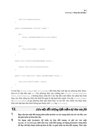 81
Chương 2: Thao tác dữ liệu
this.List.Remove(value);
}
public AssemblyName this[int index] {
get {
return (AssemblyName)this.List[index];
}
set {
this.List[index] = value;
}
}
public bool Contains(AssemblyName value) {
return this.List.Contains(value);
}
public void Insert(int index, AssemblyName value) {
this.List.Insert(index, value);
}
}
Cả hai lớp CollectionBase và DictionaryBase đều hiện thực một tập các phương thức được-
bảo-vệ có tiếp đầu ngữ On*. Các phương thức này (chẳng hạn OnClear, OnClearComplete,
OnGet, OnGetComplete,…) thường được chép đè ở các lớp dẫn xuất nhằm cho phép bạn hiện
thực các chức năng tùy biến cần thiết để quản lý tập hợp kiểu mạnh. Các lớp CollectionBase
và DictionaryBase sẽ gọi phương thức phù hợp trước và sau khi việc chỉnh sửa được thực
hiện trên tập hợp nằm dưới thông qua thuộc tính List hay Dictionary.
12.12. L u m t đ i t ng kh -tu n-t -hóa vào fileư ộ ố ượ ả ầ ựL u m t đ i t ng kh -tu n-t -hóa vào fileư ộ ố ượ ả ầ ự
 Bạn cần lưu một đối tượng khả-tuần-tự-hóa và các trạng thái của nó vào file, sau
đó giải tuần tự hóa khi cần.
 Sử dụng một formatter để tuần tự hóa đối tượng và ghi nó vào một
System.IO.FileStream. Khi cần truy xuất đối tượng, sử dụng formatter cùng kiểu
để đọc dữ liệu được-tuần-tự-hóa từ file và giải tuần tự hóa đối tượng. Thư viện
 
