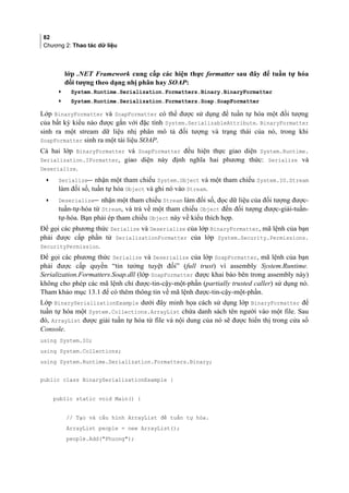 82
Chương 2: Thao tác dữ liệu
lớp .NET Framework cung cấp các hiện thực formatter sau đây để tuần tự hóa
đối tượng theo dạng nhị phân hay SOAP:
• System.Runtime.Serialization.Formatters.Binary.BinaryFormatter
• System.Runtime.Serialization.Formatters.Soap.SoapFormatter
Lớp BinaryFormatter và SoapFormatter có thể được sử dụng để tuần tự hóa một đối tượng
của bất kỳ kiểu nào được gắn với đặc tính System.SerializableAttribute. BinaryFormatter
sinh ra một stream dữ liệu nhị phân mô tả đối tượng và trạng thái của nó, trong khi
SoapFormatter sinh ra một tài liệu SOAP.
Cả hai lớp BinaryFormatter và SoapFormatter đều hiện thực giao diện System.Runtime.
Serialization.IFormatter, giao diện này định nghĩa hai phương thức: Serialize và
Deserialize.
• Serialize nhận một tham chiếu System.Object và một tham chiếu System.IO.Stream
làm đối số, tuần tự hóa Object và ghi nó vào Stream.
• Deserialize nhận một tham chiếu Stream làm đối số, đọc dữ liệu của đối tượng được-
tuần-tự-hóa từ Stream, và trả về một tham chiếu Object đến đối tượng được-giải-tuần-
tự-hóa. Bạn phải ép tham chiếu Object này về kiểu thích hợp.
Để gọi các phương thức Serialize và Deserialize của lớp BinaryFormatter, mã lệnh của bạn
phải được cấp phần tử SerializationFormatter của lớp System.Security.Permissions.
SecurityPermission.
Để gọi các phương thức Serialize và Deserialize của lớp SoapFormatter, mã lệnh của bạn
phải được cấp quyền “tin tưởng tuyệt đối” (full trust) vì assembly System.Runtime.
Serialization.Formatters.Soap.dll (lớp SoapFormatter được khai báo bên trong assembly này)
không cho phép các mã lệnh chỉ được-tin-cậy-một-phần (partially trusted caller) sử dụng nó.
Tham khảo mục 13.1 để có thêm thông tin về mã lệnh được-tin-cậy-một-phần.
Lớp BinarySerializationExample dưới đây minh họa cách sử dụng lớp BinaryFormatter để
tuần tự hóa một System.Collections.ArrayList chứa danh sách tên người vào một file. Sau
đó, ArrayList được giải tuần tự hóa từ file và nội dung của nó sẽ được hiển thị trong cửa sổ
Console.
using System.IO;
using System.Collections;
using System.Runtime.Serialization.Formatters.Binary;
public class BinarySerializationExample {
public static void Main() {
// Tạo và cấu hình ArrayList để tuần tự hóa.
ArrayList people = new ArrayList();
people.Add(Phuong);
 