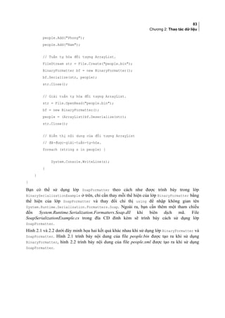 83
Chương 2: Thao tác dữ liệu
people.Add(Phong);
people.Add(Nam);
// Tuần tự hóa đối tượng ArrayList.
FileStream str = File.Create(people.bin);
BinaryFormatter bf = new BinaryFormatter();
bf.Serialize(str, people);
str.Close();
// Giải tuần tự hóa đối tượng ArrayList.
str = File.OpenRead(people.bin);
bf = new BinaryFormatter();
people = (ArrayList)bf.Deserialize(str);
str.Close();
// Hiển thị nội dung của đối tượng ArrayList
// đã-được-giải-tuần-tự-hóa.
foreach (string s in people) {
System.Console.WriteLine(s);
}
}
}
Bạn có thể sử dụng lớp SoapFormatter theo cách như được trình bày trong lớp
BinarySerializationExample ở trên, chỉ cần thay mỗi thể hiện của lớp BinaryFormatter bằng
thể hiện của lớp SoapFormatter và thay đổi chỉ thị using để nhập không gian tên
System.Runtime.Serialization.Formatters.Soap. Ngoài ra, bạn cần thêm một tham chiếu
đến System.Runtime.Serialization.Formatters.Soap.dll khi biên dịch mã. File
SoapSerializationExample.cs trong đĩa CD đính kèm sẽ trình bày cách sử dụng lớp
SoapFormatter.
Hình 2.1 và 2.2 dưới đây minh họa hai kết quả khác nhau khi sử dụng lớp BinaryFormatter và
SoapFormatter. Hình 2.1 trình bày nội dung của file people.bin được tạo ra khi sử dụng
BinaryFormatter, hình 2.2 trình bày nội dung của file people.xml được tạo ra khi sử dụng
SoapFormatter.
 