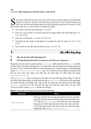88
Chương 3: Miền ứng dụng, cơ chế phản chiếu, và siêu dữ liệu
ức mạnh và tính linh hoạt của Microsoft .NET Framework được nâng cao bởi khả năng
kiểm tra và thao tác các kiểu và siêu dữ liệu lúc thực thi. Các mục trong chương này sẽ
trình bày các khía cạnh thông dụng của miền ứng dụng (application domain), cơ chế
phản chiếu (reflection), và siêu dữ liệu (metadata), bao gồm:
S
 Tạo và hủy các miền ứng dụng (mục 3.1 và 3.9).
 Làm việc với các kiểu và các đối tượng khi sử dụng nhiều miền ứng dụng (mục 3.2,
3.3, 3.4, và 3.8).
 Làm việc với thông tin Type (mục 3.10 và 3.11).
 Tạo động các đối tượng và nạp động các assembly lúc thực thi (mục 3.5, 3.6, 3.7, và
3.12).
 Tạo và kiểm tra các đặc tính tùy biến (các mục 3.13 và 3.14).
1.1. T o mi n ng d ngạ ề ứ ụT o mi n ng d ngạ ề ứ ụ
 Bạn cần tạo một miền ứng dụng mới.
 Sử dụng phương thức tĩnh CreateDomain của lớp System.AppDomain.
Dạng thức đơn giản nhất của phương thức CreateDomain nhận một đối số kiểu string chỉ định
tên thân thiện cho miền ứng dụng mới. Các dạng thức khác cho phép bạn chỉ định chứng cứ
(evidence) và các thiết lập cấu hình cho miền ứng dụng mới. Chứng cứ được chỉ định bằng đối
tượng System.Security.Policy.Evidence; mục 13.11 trình bày các tác động của chứng cứ khi
bạn tạo một miền ứng dụng. Các thiết lập cấu hình được chỉ định bằng đối tượng
System.AppDomainSetup.
Lớp AppDomainSetup chứa các thông tin cấu hình cho một miền ứng dụng. Bảng 3.1 kiệt kê
các thuộc tính thường được sử dụng nhất của lớp AppDomainSetup khi tạo các miền ứng dụng.
Các thuộc tính này có thể được truy xuất sau khi tạo thông qua các thành viên của đối tượng
AppDomain, và một số có thể thay đổi lúc thực thi; bạn hãy tham khảo tài liệu .NET
Framework SDK về lớp AppDomain để hiểu chi tiết hơn.
Bảng 3.1 Các thuộc tính thông dụng của lớp AppDomainSetup
Thuộc tính Mô tả
ApplicationBase
Thư mục mà CRL sẽ xét trong quá trình dò tìm các assembly
riêng. Kỹ thuật dò tìm (probing) sẽ được thảo luận trong mục
3.5. Thực tế, ApplicationBase là thư mục gốc cho ứng dụng
đang thực thi. Theo mặc định, đây là thư mục chứa assembly.
Có thể đọc được thuộc tính này sau khi tạo miền ứng dụng
bằng thuộc tính AppDomain.BaseDirectory.
 