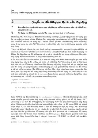 90
Chương 3: Miền ứng dụng, cơ chế phản chiếu, và siêu dữ liệu
2.2. Chuy n các đ i t ng qua l i các mi n ng d ngể ố ượ ạ ề ứ ụChuy n các đ i t ng qua l i các mi n ng d ngể ố ượ ạ ề ứ ụ
 Bạn cần chuyển các đối tượng qua lại giữa các miền ứng dụng như các đối số hay
các giá trị trả về.
 Sử dụng các đối tượng marshal-by-value hay marshal-by-reference.
Hệ thống .NET Remoting (sẽ được thảo luận trong chương 12) giúp việc gởi các đối tượng qua
lại các miền ứng dụng trở nên dễ dàng. Tuy nhiên, nếu bạn chưa quen với .NET Remoting, kết
quả có thể rất khác so với mong đợi. Thực ra, vấn đề gây khó khăn khi dùng nhiều miền ứng
dụng là sự tương tác với .NET Remoting và cách thức luân chuyển đối tượng qua các miền
ứng dụng.
Tất cả các kiểu dữ liệu có thể chia thành ba loại: nonremotable, marshal-by-value (MBV), và
marshal-by-reference (MBR). Kiểu nonremotable không thể vượt qua biên miền ứng dụng và
không thể dùng làm các đối số hay các giá trị trả về của các lời gọi trong môi trường liên miền
ứng dụng. Kiểu nonremotable sẽ được thảo luận trong mục 3.4.
Kiểu MBV là kiểu khả-tuần-tự-hóa. Khi một đối tượng kiểu MBV được chuyển qua một miền
ứng dụng khác như là đối số hay giá trị trả về, hệ thống .NET Remoting sẽ tuần tự hóa trạng
thái hiện tại của đối tượng, chuyển dữ liệu đó sang miền ứng dụng đích, và tạo một bản sao
của đối tượng với cùng trạng thái như đối tượng gốc. Kết quả là tồn tại bản sao của đối tượng
ở cả hai miền ứng dụng. Hai đối tượng này ban đầu giống nhau hoàn toàn, nhưng độc lập
nhau, nên việc thay đổi đối tượng này không ảnh hưởng đến đối tượng kia. Dưới đây là ví dụ
một kiểu khả-tuần-tự-hóa có tên là Employee, được chuyển qua một miền ứng dụng khác bằng
trị (xem mục 16.1 để biết cách tạo kiểu khả-tuần-tự-hóa).
[System.Serializable]
public class Employee {
// Hiện thực các thành viên ở đây.
§
}
Kiểu MBR là lớp dẫn xuất từ lớp System.MarshalByRefObject. Khi một đối tượng kiểu MBR
được chuyển qua một miền ứng dụng khác như đối số hay giá trị trả về, hệ thống .NET
Remoting sẽ tạo một đối tượng proxy cho đối tượng MBV cần chuyển trong miền ứng dụng
đích. Đối tượng đại diện thực hiện các hành vi hoàn toàn giống với đối tượng MBR mà nó đại
diện. Thực ra, khi thực hiện một hành vi trên đối tượng đại diện, hệ thống .NET Remoting
thực hiện ngầm việc chuyển lời gọi và các đối số cần thiết đến miền ứng dụng nguồn, và tại
đó thực hiện lời gọi hàm trên đối tượng MBR gốc. Kết quả được trả về thông qua đối tượng
đại diện. Dưới đây là một phiên bản khác của lớp Employee, được chuyển qua một miền ứng
dụng khác bằng tham chiếu thay vì bằng trị (xem mục 12.7 để biết chi tiết về cách tạo kiểu
MBR).
public class Employee : System.MarshalByRefObject {
 