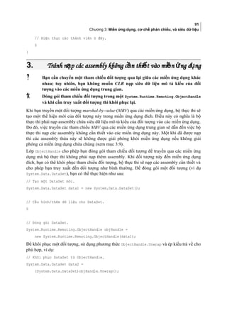 91
Chương 3: Miền ứng dụng, cơ chế phản chiếu, và siêu dữ liệu
// Hiện thực các thành viên ở đây.
§
}
3.3. Tránh n p các assembly không c n thi t vào mi n ng d ngạ ầ ế ề ứ ụTránh n p các assembly không c n thi t vào mi n ng d ngạ ầ ế ề ứ ụ
 Bạn cần chuyển một tham chiếu đối tượng qua lại giữa các miền ứng dụng khác
nhau; tuy nhiên, bạn không muốn CLR nạp siêu dữ liệu mô tả kiểu của đối
tượng vào các miền ứng dụng trung gian.
 Đóng gói tham chiếu đối tượng trong một System.Runtime.Remoting.ObjectHandle
và khi cần truy xuất đối tượng thì khôi phục lại.
Khi bạn truyền một đối tượng marshal-by-value (MBV) qua các miền ứng dụng, bộ thực thi sẽ
tạo một thể hiện mới của đối tượng này trong miền ứng dụng đích. Điều này có nghĩa là bộ
thực thi phải nạp assembly chứa siêu dữ liệu mô tả kiểu của đối tượng vào các miền ứng dụng.
Do đó, việc truyền các tham chiếu MBV qua các miền ứng dụng trung gian sẽ dẫn đến việc bộ
thực thi nạp các assembly không cần thiết vào các miền ứng dụng này. Một khi đã được nạp
thì các assembly thừa này sẽ không được giải phóng khỏi miền ứng dụng nếu không giải
phóng cả miền ứng dụng chứa chúng (xem mục 3.9).
Lớp ObjectHandle cho phép bạn đóng gói tham chiếu đối tượng để truyền qua các miền ứng
dụng mà bộ thực thi không phải nạp thêm assembly. Khi đối tượng này đến miền ứng dụng
đích, bạn có thể khôi phục tham chiếu đối tượng, bộ thực thi sẽ nạp các assembly cần thiết và
cho phép bạn truy xuất đến đối tượng như bình thường. Để đóng gói một đối tượng (ví dụ
System.Data.DataSet), bạn có thể thực hiện như sau:
// Tạo một DataSet mới.
System.Data.DataSet data1 = new System.Data.DataSet();
// Cấu hình/thêm dữ liệu cho DataSet.
§
// Đóng gói DataSet.
System.Runtime.Remoting.ObjectHandle objHandle =
new System.Runtime.Remoting.ObjectHandle(data1);
Để khôi phục một đối tượng, sử dụng phương thức ObjectHandle.Unwrap và ép kiểu trả về cho
phù hợp, ví dụ:
// Khôi phục DataSet từ ObjectHandle.
System.Data.DataSet data2 =
(System.Data.DataSet)objHandle.Unwrap();
 