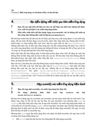 92
Chương 3: Miền ứng dụng, cơ chế phản chiếu, và siêu dữ liệu
4.4. T o ki u không th v t qua biên mi n ng d ngạ ể ể ượ ề ứ ụT o ki u không th v t qua biên mi n ng d ngạ ể ể ượ ề ứ ụ
 Bạn cần tạo một kiểu dữ liệu sao cho các thể hiện của kiểu này không thể được
truy xuất từ mã lệnh ở các miền ứng dụng khác.
 Phải chắc chắn kiểu dữ liệu thuộc dạng nonremotable, tức là không thể tuần tự
hóa cũng như không dẫn xuất từ lớp MarshalByRefObject.
Đôi khi bạn muốn kiểu dữ liệu nào đó chỉ được giới hạn truy xuất trong phạm vi của miền ứng
dụng. Để tạo kiểu dữ liệu dạng nonremotable, phải chắc rằng kiểu này không phải là khả-
tuần-tự-hóa và cũng không dẫn xuất (trực tiếp hay gián tiếp) từ lớp MarshalByRefObject.
Những điều kiện này sẽ đảm bảo rằng trạng thái của đối tượng không thể được truy xuất từ
các miền ứng dụng khác (các đối tượng này không thể được sử dụng làm đối số hay giá trị trả
về trong các lời gọi phương thức liên miền ứng dụng).
Điều kiện kiểu dữ liệu không phải là khả-tuần-tự-hóa được thực hiện dễ dàng do một lớp
không thừa kế khả năng tuần tự hóa từ lớp cha của nó. Để bảo đảm một kiểu không phải là
khả-tuần-tự-hóa, bạn phải chắc chắn rằng đặc tính System.SerializableAttribute không
được áp dụng khi khai báo kiểu.
Bạn cần lưu ý khi đảm bảo một lớp không được truyền bằng tham chiếu. Nhiều lớp trong thư
viện lớp .NET dẫn xuất trực tiếp hay gián tiếp từ MarshalByRefObject; bạn phải cẩn thận
không dẫn xuất lớp của bạn từ các lớp này. Những lớp cơ sở thông dụng dẫn xuất từ
MarshalByRefObject bao gồm: System.ComponentModel.Component, System.IO.Stream,
System.IO.TextReader, System.IO.TextWriter, System.NET.WebRequest, và System.Net.
WebResponse (xem tài liệu .NET Framework SDK để có danh sách đây đu các lớp dẫn xuất từ
MarshalByRefObject).
5.5. N p assembly vào mi n ng d ng hi n hànhạ ề ứ ụ ệN p assembly vào mi n ng d ng hi n hànhạ ề ứ ụ ệ
 Bạn cần nạp một assembly vào miền ứng dụng lúc thực thi.
 Sử dụng phương thức tĩnh Load hay LoadFrom của lớp
System.Reflection.Assembly.
Bộ thực thi tự động nạp các assembly mà assembly của bạn tham chiếu đến lúc biên dịch. Tuy
nhiên, bạn cũng có thể chỉ thị cho bộ thực thi nạp assembly. Các phương thức Load và
LoadFrom đều thực hiện một công việc là nạp một assembly vào miền ứng dụng hiện hành, và
cả hai đều trả về một đối tượng Assembly mô tả assembly vừa được nạp. Sự khác biệt giữa hai
phương thức là danh sách các đối số được cung cấp để nhận dạng assembly cần nạp, và cách
thức bộ thực thi định vị assembly này.
Phương thức Load cung cấp nhiều dạng thức cho phép chỉ định assembly cần nạp, bạn có thể
sử dụng một trong những dạng sau:
• Một string chứa tên đầy đủ hay tên riêng phân đê nhận dạng assembly.
 