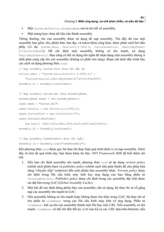 93
Chương 3: Miền ứng dụng, cơ chế phản chiếu, và siêu dữ liệu
• Một System.Reflection.AssemblyName mô tả chi tiết về assembly.
• Một mảng byte chứa dữ liệu câu thành assembly.
Thông thường, tên của assembly được sử dụng để nạp assembly. Tên đầy đủ của một
assembly bao gồm: tên, phiên bản, ban đia, và token khóa công khai, được phân cách bởi dấu
phẩy (ví dụ: System.Data, Version=1.0.5000.0, Culture=neutral, PublicKeyToken=
b77a5c561934e089). Để chỉ định một assembly không có tên mạnh, sử dụng
PublicKeyToken=null. Bạn cũng có thể sử dụng tên ngắn để nhận dạng một assembly nhưng ít
nhất phải cung cấp tên của assembly (không có phần mở rộng). Đoạn mã dưới đây trình bày
các cách sử dụng phương thức Load:
// Nạp assembly System.Data dùng tên đầy đủ.
string name1 = System.Data,Version=1.0.5000.0, +
Culture=neutral,PublicKeyToken=b77a5c561934e089;
Assembly a1 = Assembly.Load(name1);
// Nạp assembly System.Xml dùng AssemblyName.
AssemblyName name2 = new AssemblyName();
name2.Name = System.Xml;
name2.Version = new Version(1,0,5000,0);
name2.CultureInfo = new CultureInfo();
name2.SetPublicKeyToken(
new byte[] {0xb7,0x7a,0x5c,0x56,0x19,0x34,0xe0,0x89});
Assembly a2 = Assembly.Load(name2);
// Nạp assembly SomeAssembly dùng tên ngắn.
Assembly a3 = Assembly.Load(SomeAssembly);
Khi phương thức Load được gọi, bộ thực thi thực hiện quá trình định vị và nạp assembly. Dưới
đây sẽ tóm tắt quá trình này; bạn tham khảo tài liệu .NET Framework SDK để biết thêm chi
tiết.
1. Nếu bạn chỉ định assembly tên mạnh, phương thức Load sẽ áp dụng version policy
(chính sách phiên bản) và publisher policy (chính sách nhà phát hành) để cho phep kha
năng “chuyên tiếp” (redirect) đến môt phiên ban assembly khác. Version policy được
chỉ định trong file cấu hình máy tính hay ứng dụng của bạn bằng phần tử
bindingRedirect. Publisher policy được chỉ định trong các assembly đăc biêt được
cài đặt bên trong GAC (Global Assembly Cache).
2. Một khi đã xác định đúng phiên bản của assembly cần sử dụng, bộ thực thi sẽ cố gắng
nạp các assembly tên mạnh từ GAC.
3. Nếu assembly không có tên mạnh hoặc không được tìm thấy trong GAC, bộ thực thi sẽ
tìm phần tử codeBase trong các file cấu hình máy tính và ứng dụng. Phần tử
codeBase ánh xạ tên của assembly thành một file hay một URL. Nếu assembly có tên
mạnh, codeBase có thể chỉ đến bất kỳ vị trí nào kể cả các URL dựa-trên-Internet; nếu
 