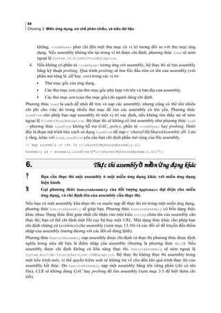 94
Chương 3: Miền ứng dụng, cơ chế phản chiếu, và siêu dữ liệu
không, codeBase phải chỉ đến một thư mục co vi tri tương đối so với thư mục ứng
dụng. Nếu assembly không tồn tại trong vị trí được chỉ định, phương thức Load sẽ ném
ngoại lệ System.IO.FileNotFoundException.
4. Nếu không có phần tử codeBase tương ứng với assembly, bộ thực thi sẽ tìm assembly
bằng kỹ thuật probing. Quá trình probing sẽ tìm file đầu tiên có tên của assembly (với
phần mở rộng là .dll hay .exe) trong các vị trí:
• Thư mục gốc của ứng dụng.
• Các thư mục con cua thư mục gốc phù hợp với tên và ban đia của assembly.
• Các thư mục con (cua thư mục gôc) do ngươi dung chi đinh.
Phương thức Load là cách dễ nhất để tìm và nạp các assembly, nhưng cũng có thể tốn nhiều
chi phí cho việc dò trong nhiều thư mục để tìm các assembly có tên yếu. Phương thức
LoadFrom cho phép bạn nạp assembly từ một vị trí xác định, nếu không tìm thấy nó sẽ ném
ngoại lệ FileNotFoundException. Bộ thực thi sẽ không cố tìm assembly như phương thức Load
—phương thức LoadFrom không hỗ trợ GAC, policy, phần tử codeBase hay probing. Dưới
đây là đoạn mã trình bày cách sử dụng LoadFrom để nạp c:sharedMySharedAssembly.dll. Lưu
ý rằng, khác với Load, LoadFrom yêu cầu bạn chỉ định phần mở rộng của file assembly.
// Nạp assembly có tên là c:sharedMySharedAssembly.dll
Assembly a4 = Assembly.LoadFrom(@c:sharedMySharedAssembly.dll);
6.6. Th c thi assembly mi n ng d ng khácự ở ề ứ ụTh c thi assembly mi n ng d ng khácự ở ề ứ ụ
 Bạn cần thực thi một assembly ở một miền ứng dụng khác vơi miền ứng dụng
hiện hành.
 Gọi phương thức ExecuteAssembly của đối tượng AppDomain đai diên cho miền
ứng dụng, và chỉ định tên của assembly cần thực thi.
Nếu bạn có một assembly khả-thực-thi và muốn nạp để thực thi nó trong một miền ứng dụng,
phương thức ExecuteAssembly sẽ giúp bạn. Phương thức ExecuteAssembly có bốn dạng thức
khác nhau. Dạng thức đơn giản nhất chỉ nhận vào một kiểu string chứa tên của assembly cần
thực thi; bạn có thể chỉ định một file cục bộ hay một URL. Một dạng thức khác cho phép bạn
chỉ định chứng cứ (evidence) cho assembly (xem mục 13.10) và các đối số để truyền đến điểm
nhập của assembly (tương đương với các đối số dòng lệnh).
Phương thức ExecuteAssembly nạp assembly được chỉ định và thực thi phương thức được định
nghĩa trong siêu dữ liệu là điểm nhập của assembly (thường là phương thức Main). Nếu
assembly được chỉ định không có khả năng thực thi, ExecuteAssembly sẽ ném ngoại lệ
System.Runtime.InteropServices.COMException. Bộ thực thi không thực thi assembly trong
một tiểu trình mới, vì thế quyền kiểm soát sẽ không trả về cho đến khi quá trình thực thi của
assembly kết thúc. Do ExecuteAssembly nạp một assembly bằng tên riêng phân (chỉ có tên
file), CLR sẽ không dùng GAC hay probing để tìm assembly (xem mục 3.5 để biết thêm chi
tiết).
 