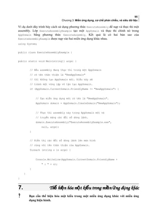 95
Chương 3: Miền ứng dụng, cơ chế phản chiếu, và siêu dữ liệu
Ví dụ dưới đây trình bày cách sử dụng phương thức ExecuteAssembly để nạp và thực thi một
assembly. Lớp ExecuteAssemblyExample tạo một AppDomain và thực thi chính nó trong
AppDomain bằng phương thức ExecuteAssembly. Kết quả là có hai bản sao của
ExecuteAssemblyExample được nạp vào hai miền ứng dụng khác nhau.
using System;
public class ExecuteAssemblyExample {
public static void Main(string[] args) {
// Nếu assembly đang thực thi trong một AppDomain
// có tên thân thiện là NewAppDomain
// thì không tạo AppDomain mới. Điều này sẽ
// tránh một vòng lặp vô tận tạo AppDomain.
if (AppDomain.CurrentDomain.FriendlyName != NewAppDomain) {
// Tạo miền ứng dụng mới có tên là NewAppDomain.
AppDomain domain = AppDomain.CreateDomain(NewAppDomain);
// Thực thi assembly này trong AppDomain mới và
// truyền mảng các đối số dòng lệnh.
domain.ExecuteAssembly(ExecuteAssemblyExample.exe,
null, args);
}
// Hiển thị các đối số dòng lệnh lên màn hình
// cùng với tên thân thiện của AppDomain.
foreach (string s in args) {
Console.WriteLine(AppDomain.CurrentDomain.FriendlyName +
 :  + s);
}
}
}
7.7. Th hi n hóa m t ki u trong mi n ng d ng khácể ệ ộ ể ề ứ ụTh hi n hóa m t ki u trong mi n ng d ng khácể ệ ộ ể ề ứ ụ
 Bạn cần thể hiện hóa một kiểu trong một miền ứng dụng khác vơi miền ứng
dụng hiện hành.
 