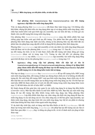 96
Chương 3: Miền ứng dụng, cơ chế phản chiếu, và siêu dữ liệu
 Gọi phương thức CreateInstance hay CreateInstanceFrom của đối tượng
AppDomain đai diên cho miền ứng dụng đích.
Việc sử dụng phương thức ExecuteAssembly (đã được thảo luận trong mục 3.6) không mấy
khó khăn; nhưng khi phát triển các ứng dụng phức tạp có sử dụng nhiều miền ứng dụng, chắc
chắn bạn muốn kiểm soát quá trình nạp các assembly, tạo các kiểu dữ liệu, và triệu gọi các
thành viên của đối tượng bên trong miền ứng dụng.
Các phương thức CreateInstance và CreateInstanceFrom cung cấp nhiều phiên bản nạp
chồng giúp bạn kiểm soát quá trình tạo đối tượng. Các phiên bản đơn giản nhất sử dụng
phương thức khởi dựng mặc định của kiểu, nhưng cả hai phương thức này đều thiết đặt các
phiên bản cho phép bạn cung cấp đối số để sử dụng bất kỳ phương thức khởi dựng nào.
Phương thức CreateInstance nạp một assembly có tên xác định vào miền ứng dụng bằng quá
trình đã được mô tả cho phương thức Assembly.Load trong mục 3.5. Sau đó, CreateInstance
tạo đối tượng cho kiểu và trả về một tham chiếu đến đối tượng mới được đóng gói trong
ObjectHandle (được mô tả trong mục 3.3). Tương tự như thế đối với phương thức
CreateInstanceFrom; tuy nhiên, CreateInstanceFrom nạp assembly vào miền ứng dụng bằng
quá trình đã được mô tả cho phương thức Assembly.LoadFrom trong mục 3.5.
 AppDomain cũng cung cấp hai phương thức rất tiện lợi có tên là
CreateInstanceAndUnwrap và CreateInstanceFromAndUnwrap, chúng sẽ tự động khôi
phục tham chiếu đến đối tượng đã được tạo từ đối tượng ObjectHandle; bạn phải
ép đối tượng trả về cho đúng kiểu trước khi sử dụng.
Nếu bạn sử dụng CreateInstance hay CreateInstanceFrom để tạo đối tượng kiểu MBV trong
một miền ứng dụng khác, đối tượng sẽ được tạo nhưng tham chiếu trả về sẽ không chỉ đến đối
tượng đó. Do cách thức đối tượng MBV vượt qua biên miền ứng dụng, tham chiếu này sẽ chỉ
đến một bản sao của đối tượng được tạo tự động trong miền ứng dụng cục bộ. Chỉ khi bạn tạo
một kiểu MBR thì tham chiếu trả về mới chỉ đến đối tượng trong miền ứng dụng khác (xem
mục 3.2 để biết thêm chi tiết về kiểu MBV và MBR).
Kỹ thuật chung để đơn giản hóa việc quản lý các miền ứng dụng là sử dụng lớp điều khiển
(controller class). Một lớp điều khiển là một kiểu MBR tùy biến. Bạn hãy tạo một miền ứng
dụng rồi tạo đối tượng lớp điều khiển trong miền ứng dụng này bằng phương thức
CreateInstance. Lớp điều khiển hiện thực các chức năng cần thiết cho ứng dụng để thao tác
miền ứng dụng và các nội dung của nó. Các chức năng này có thể bao gồm: nạp assembly, tạo
thêm miền ứng dụng, dọn dẹp trước khi xóa miền ứng dụng, hay liệt kê các phần tử chương
trình (bạn không thể thực hiện ở bên ngoài miền ứng dụng).
Ví dụ dưới đây trình bày cách sử dụng một lớp điều khiển có tên là PluginManager. Khi đã
được tạo trong một miền ứng dụng, PluginManager cho phép bạn tạo đối tượng của các lớp có
hiện thực giao diện IPlugin, chạy và dừng các plug-in đó, và trả về danh sách các plug-in hiện
được nạp.
using System;
using System.Reflection;
 