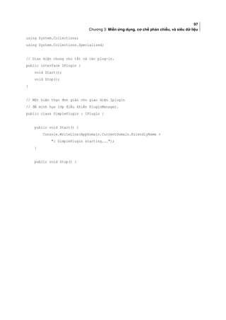 97
Chương 3: Miền ứng dụng, cơ chế phản chiếu, và siêu dữ liệu
using System.Collections;
using System.Collections.Specialized;
// Giao diện chung cho tất cả các plug-in.
public interface IPlugin {
void Start();
void Stop();
}
// Một hiện thực đơn giản cho giao diện Iplugin
// để minh họa lớp điều khiển PluginManager.
public class SimplePlugin : IPlugin {
public void Start() {
Console.WriteLine(AppDomain.CurrentDomain.FriendlyName +
: SimplePlugin starting...);
}
public void Stop() {
 