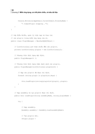 98
Chương 3: Miền ứng dụng, cơ chế phản chiếu, và siêu dữ liệu
Console.WriteLine(AppDomain.CurrentDomain.FriendlyName +
: SimplePlugin stopping...);
}
}
// Lớp điều khiển, quản lý việc nạp và thao tác
// các plug-in trong miền ứng dụng của nó.
public class PluginManager : MarshalByRefObject {
// ListDictionary giữ tham chiếu đến các plug-in.
private ListDictionary plugins = new ListDictionary();
// Phương thức khởi dựng mặc định.
public PluginManager() {}
// Phương thức khởi dựng nhận danh sách các plug-in.
public PluginManager(ListDictionary pluginList) {
// Nạp các plug-in đã được chỉ định.
foreach (string plugin in pluginList.Keys) {
this.LoadPlugin((string)pluginList[plugin], plugin);
}
}
// Nạp assembly và tạo plug-in được chỉ định.
public bool LoadPlugin(string assemblyName, string pluginName) {
try {
// Nạp assembly.
Assembly assembly = Assembly.Load(assemblyName);
// Tạo plug-in mới.
IPlugin plugin =
 