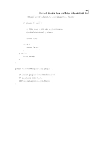 99
Chương 3: Miền ứng dụng, cơ chế phản chiếu, và siêu dữ liệu
(IPlugin)assembly.CreateInstance(pluginName, true);
if (plugin != null) {
// Thêm plug-in mới vào ListDictionary.
plugins[pluginName] = plugin;
return true;
} else {
return false;
}
} catch {
return false;
}
}
public void StartPlugin(string plugin) {
// Lấy một plug-in từ ListDictionary và
// gọi phương thức Start.
((IPlugin)plugins[plugin]).Start();
}
 