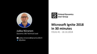 Microsoft Ignite 2018
in 30 minutes
FDUG #1 - 18.10.2018Jukka Niiranen
Dynamics 365 Technical Lead
jukka.niiranen@dynamics365.fi
@jukkan
 