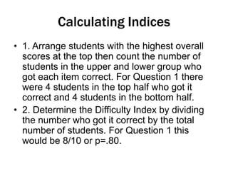 Calculating Indices
• 1. Arrange students with the highest overall
scores at the top then count the number of
students in the upper and lower group who
got each item correct. For Question 1 there
were 4 students in the top half who got it
correct and 4 students in the bottom half.
• 2. Determine the Difficulty Index by dividing
the number who got it correct by the total
number of students. For Question 1 this
would be 8/10 or p=.80.
 