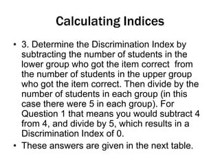 Calculating Indices
• 3. Determine the Discrimination Index by
subtracting the number of students in the
lower group who got the item correct from
the number of students in the upper group
who got the item correct. Then divide by the
number of students in each group (in this
case there were 5 in each group). For
Question 1 that means you would subtract 4
from 4, and divide by 5, which results in a
Discrimination Index of 0.
• These answers are given in the next table.
 