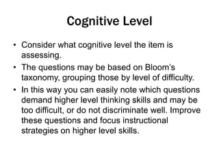 Cognitive Level
• Consider what cognitive level the item is
assessing.
• The questions may be based on Bloom’s
taxonomy, grouping those by level of difficulty.
• In this way you can easily note which questions
demand higher level thinking skills and may be
too difficult, or do not discriminate well. Improve
these questions and focus instructional
strategies on higher level skills.
 