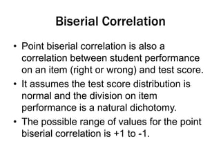Biserial Correlation
• Point biserial correlation is also a
correlation between student performance
on an item (right or wrong) and test score.
• It assumes the test score distribution is
normal and the division on item
performance is a natural dichotomy.
• The possible range of values for the point
biserial correlation is +1 to -1.
 