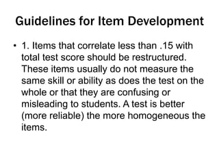 Guidelines for Item Development
• 1. Items that correlate less than .15 with
total test score should be restructured.
These items usually do not measure the
same skill or ability as does the test on the
whole or that they are confusing or
misleading to students. A test is better
(more reliable) the more homogeneous the
items.
 