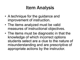 Item Analysis
• A technique for the guidance and
improvement of instruction.
• The items analyzed must be valid
measures of instructional objectives.
• The items must be diagnostic in that the
knowledge of which incorrect options
students select are a clue to the nature of
misunderstanding and are prescriptive of
appropriate actions by the instructor.
 