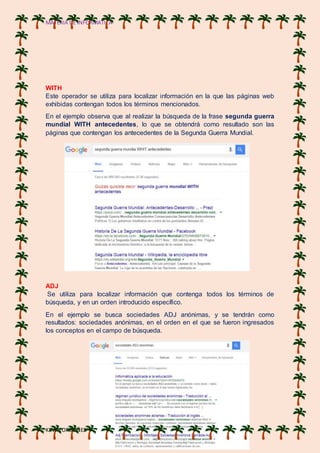 MATERIA DE INFORMATICA
KEVIN ORDOÑES
WITH
Este operador se utiliza para localizar información en la que las páginas web
exhibidas contengan todos los términos mencionados.
En el ejemplo observa que al realizar la búsqueda de la frase segunda guerra
mundial WITH antecedentes, lo que se obtendrá como resultado son las
páginas que contengan los antecedentes de la Segunda Guerra Mundial.
ADJ
Se utiliza para localizar información que contenga todos los términos de
búsqueda, y en un orden introducido específico.
En el ejemplo se busca sociedades ADJ anónimas, y se tendrán como
resultados: sociedades anónimas, en el orden en el que se fueron ingresados
los conceptos en el campo de búsqueda.
 