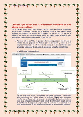 MATERIA DE INFORMATICA
KEVIN ORDOÑES
Criterios que hacen que la información contenida en una
página web sea fiable
En la Internet existe toda clase de información, desde lo válido e importante,
hasta lo falso y peligroso, es por ello que debes tomar muy en cuenta ciertos
aspectos al momento de realizar una búsqueda, ya que no todo lo que se te
presenta es fiable. Es recomendable tomar en cuenta estos consejos para
descartar la información irrelevante de lo real y lo útil.
1. Aprende a leer las URL, ya que de esta manera puedes ir descifrando la
validez de las páginas mostradas por el buscador, y saber si son
páginas fantasmas con información no válida, o si son confiables. Esto
ayudará a protegerte de ataques de seguridad o estafas electrónicas.
Una URL está conformada de:
Ciertas empresas como instituciones bancarias, empresas comerciales
gubernamentales, entre otras, utilizan el protocolo https:// para establecer
vínculos de confianza entre el usuario y la institución. Su funcionamiento se
basa en el establecimiento de un canal cifrado de información, bajo la entrega
de certificados de seguridad. La presencia de un ícono de un candado en la
barra de direcciones, es una referencia importante en el uso de este protocolo.
 