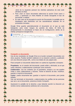 MATERIA DE INFORMATICA
KEVIN ORDOÑES
árbol de la izquierda parecen los distintos aplicativos de esta suite
ofimática en línea.
 Para crear un nuevo documento selecciona la opción Crear nuevo o
crear, y aparecerá un menú flotante en donde escogerás el tipo de
documento a realizar.
 En este caso se ha escogido la opción de Documento; la pantalla que se
desplegara está distribuida con las características estándar de un
procesador de textos.
Google Drive guarda automáticamente el documento en el que se está
trabajando, para evitar riesgos de perdida de datos. El límite de
almacenamiento lo encontraras al hacer clic en Configuración, dentro de la
interfaz principal en Google Drive.
Compartir un documento
Una de las novedades de Google Drive es el poder compartir documentos con
otros usuarios. Puedes también colaborar en su creación y edición, y publicarlo
con una dirección propia URL, como si se tratara de una página web.
Para compartir un documento debes tener en cuenta los siguientes conceptos:
Propietario: es el creador del documento, puede editar y eliminarlo; es el que
invita a lectores y colaboradores a participar como revisores.
Colaborador: son los invitados por el propietario, aunque a su vez pueden
invitar a otros colaboradores y lectores. Tienen el derecho de leer, modificar,
guardar e imprimir el documento.
Lector: puede únicamente leer, guardar e imprimir el documento, pero jamás
editarlo.
Una vez terminado el documento y seleccionados los perfiles de las personas
que van a ver el documento, presiona el botón Compartir.
Aparecerá la pantalla de la derecha y aquí deberás escribir la dirección y/o
nombre de los colaboradores (editores) de tu documento.
 