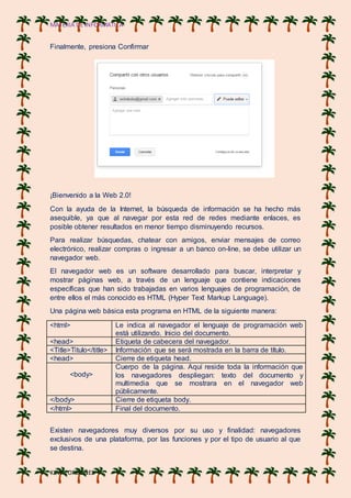 MATERIA DE INFORMATICA
KEVIN ORDOÑES
Finalmente, presiona Confirmar
¡Bienvenido a la Web 2.0!
Con la ayuda de la Internet, la búsqueda de información se ha hecho más
asequible, ya que al navegar por esta red de redes mediante enlaces, es
posible obtener resultados en menor tiempo disminuyendo recursos.
Para realizar búsquedas, chatear con amigos, enviar mensajes de correo
electrónico, realizar compras o ingresar a un banco on-line, se debe utilizar un
navegador web.
El navegador web es un software desarrollado para buscar, interpretar y
mostrar páginas web, a través de un lenguaje que contiene indicaciones
específicas que han sido trabajadas en varios lenguajes de programación, de
entre ellos el más conocido es HTML (Hyper Text Markup Language).
Una página web básica esta programa en HTML de la siguiente manera:
<html> Le indica al navegador el lenguaje de programación web
está utilizando. Inicio del documento.
<head> Etiqueta de cabecera del navegador.
<Title>Titulo</title> Información que se será mostrada en la barra de título.
<head> Cierre de etiqueta head.
<body>
Cuerpo de la página. Aquí reside toda la información que
los navegadores despliegan: texto del documento y
multimedia que se mostrara en el navegador web
públicamente.
</body> Cierre de etiqueta body.
</html> Final del documento.
Existen navegadores muy diversos por su uso y finalidad: navegadores
exclusivos de una plataforma, por las funciones y por el tipo de usuario al que
se destina.
 