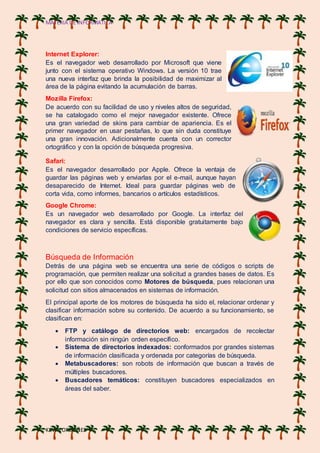 MATERIA DE INFORMATICA
KEVIN ORDOÑES
Internet Explorer:
Es el navegador web desarrollado por Microsoft que viene
junto con el sistema operativo Windows. La versión 10 trae
una nueva interfaz que brinda la posibilidad de maximizar al
área de la página evitando la acumulación de barras.
Mozilla Firefox:
De acuerdo con su facilidad de uso y niveles altos de seguridad,
se ha catalogado como el mejor navegador existente. Ofrece
una gran variedad de skins para cambiar de apariencia. Es el
primer navegador en usar pestañas, lo que sin duda constituye
una gran innovación. Adicionalmente cuenta con un corrector
ortográfico y con la opción de búsqueda progresiva.
Safari:
Es el navegador desarrollado por Apple. Ofrece la ventaja de
guardar las páginas web y enviarlas por el e-mail, aunque hayan
desaparecido de Internet. Ideal para guardar páginas web de
corta vida, como informes, bancarios o artículos estadísticos.
Google Chrome:
Es un navegador web desarrollado por Google. La interfaz del
navegador es clara y sencilla. Está disponible gratuitamente bajo
condiciones de servicio específicas.
Búsqueda de Información
Detrás de una página web se encuentra una serie de códigos o scripts de
programación, que permiten realizar una solicitud a grandes bases de datos. Es
por ello que son conocidos como Motores de búsqueda, pues relacionan una
solicitud con sitios almacenados en sistemas de información.
El principal aporte de los motores de búsqueda ha sido el, relacionar ordenar y
clasificar información sobre su contenido. De acuerdo a su funcionamiento, se
clasifican en:
 FTP y catálogo de directorios web: encargados de recolectar
información sin ningún orden específico.
 Sistema de directorios indexados: conformados por grandes sistemas
de información clasificada y ordenada por categorías de búsqueda.
 Metabuscadores: son robots de información que buscan a través de
múltiples buscadores.
 Buscadores temáticos: constituyen buscadores especializados en
áreas del saber.
 