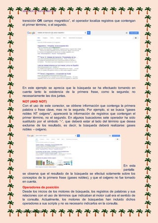 MATERIA DE INFORMATICA
KEVIN ORDOÑES
transición OR campo magnético”, el operador localiza registros que contengan
el primer término, o el segundo.
En este ejemplo se aprecia que la búsqueda se ha efectuado tomando en
cuenta tanto la existencia de la primera frase, como la segunda; no
necesariamente las dos juntas.
NOT (AND NOT)
Con el uso de este conector, se obtiene información que contenga la primera
palabra o frase clave, mas no la segunda. Por ejemplo, si se busca “gases
nobles NT oxígeno”, aparecerá la información de registros que contengan el
primer término, no el segundo. En algunos buscadores sete operador ha sido
sustituido por el símbolo “-”, que deberá estar al lado del término que desea
excluirse de los resultado, es decir, la búsqueda deberá realizarse: gases
nobles – oxígeno.
En esta
pantalla
se observa que el resultado de la búsqueda se efectuó solamente sobre los
conceptos de la primera frase (gases nobles), y que el oxígeno no fue tomado
en cuenta.
Operadores de posición
Desde los inicios de los motores de búsqueda, los registros de palabras y sus
relaciones con el uso de términos que indicaban al motor cuál era el sentido de
la consulta. Actualmente, los motores de búsquedas han incluido dichos
operadores a sus scripts y no es necesario indicarlos en la consulta.
 