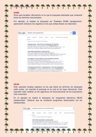 MATERIA DE INFORMATICA
KEVIN ORDOÑES
SAME
Sirve para localizar información en la que la búsqueda efectuaba que contendrá
todos los términos mencionados.
Por ejemplo, al realizar la búsqueda de “Diabetes SAME hipoglucemia”,
aparecerán entonces los registros en los que ambas frases se relacionen.
NEAR
Este operador localiza registros en los que todos los términos de búsqueda
estén juntos, sin importar la jerarquía en la cual se los haya introducido. Este
operador está implícito en los algoritmos de funcionamiento de los buscadores
más conocidos.
En el ejemplo se realiza la búsqueda de “programas televisivos NEAR
adolescentes”. Observa que se mostrarán programas relacionados con los
adolescentes.
 
