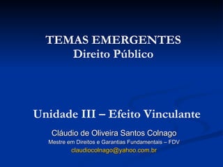 Cláudio de Oliveira Santos Colnago Mestre em Direitos e Garantias Fundamentais – FDV [email_address] TEMAS EMERGENTES Direito Público Unidade III – Efeito Vinculante 
