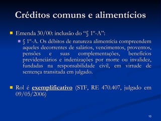 Créditos comuns e alimentícios Emenda 30/00: inclusão do “§ 1º-A”:   § 1º-A. Os débitos de natureza alimentícia compreendem aqueles decorrentes de salários, vencimentos, proventos, pensões e suas complementações, benefícios previdenciários e indenizações por morte ou invalidez, fundadas na responsabilidade civil, em virtude de sentença transitada em julgado. Rol é  exemplificativo  (STF, RE 470.407, julgado em 09/05/2006) 