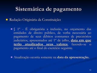 Sistemática de pagamento Redação Originária da Constituição: § 1º - É obrigatória a inclusão, no orçamento das entidades de direito público, de verba necessária ao pagamento de seus débitos constantes de precatórios judiciários, apresentados até 1º de julho,  data em que terão atualizados seus valores , fazendo-se o pagamento até o final do exercício seguinte. Atualização ocorria somente na  data da apresentação. 