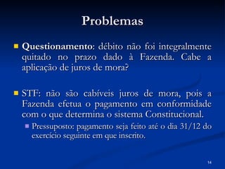 Problemas Questionamento : débito não foi integralmente quitado no prazo dado à Fazenda. Cabe a aplicação de juros de mora? STF: não são cabíveis juros de mora, pois a Fazenda efetua o pagamento em conformidade com o que determina o sistema Constitucional. Pressuposto: pagamento seja feito até o dia 31/12 do exercício seguinte em que inscrito. 
