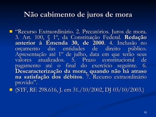 Não cabimento de juros de mora “ Recurso Extraordinário. 2. Precatórios. Juros de mora. 3. Art. 100, § 1º, da Constituição Federal.  Redação anterior à Emenda 30, de 2000 . 4. Inclusão no orçamento das entidades de direito público. Apresentação até 1º de julho, data em que terão seus valores atualizados. 5. Prazo constitucional de pagamento até o final do exercício seguinte. 6.  Descaracterização da mora, quando não há atraso na satisfação dos débitos . 7. Recurso extraordinário provido”.  (STF, RE 298.616, J. em 31./10/2002, DJ 03/10/2003.) 