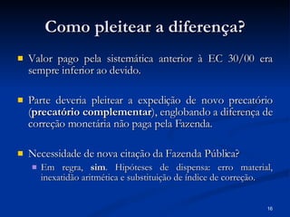 Como pleitear a diferença? Valor pago pela sistemática anterior à EC 30/00 era sempre inferior ao devido. Parte deveria pleitear a expedição de novo precatório ( precatório complementar ), englobando a diferença de correção monetária não paga pela Fazenda. Necessidade de nova citação da Fazenda Pública? Em regra,  sim . Hipóteses de dispensa: erro material, inexatidão aritmética e substituição de índice de correção. 