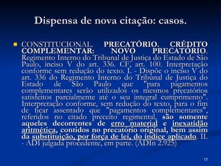 Dispensa de nova citação: casos. CONSTITUCIONAL.  PRECATÓRIO. CRÉDITO COMPLEMENTAR: NOVO PRECATÓRIO . Regimento Interno do Tribunal de Justiça do Estado de São Paulo, inciso V do art. 336. CF, art. 100. Interpretação conforme sem redução do texto. I. - Dispõe o inciso V do art. 336 do Regimento Interno do Tribunal de Justiça do Estado de São Paulo que "para pagamentos complementares serão utilizados os mesmos precatórios satisfeitos parcialmente até o seu integral cumprimento". Interpretação conforme, sem redução do texto, para o fim de ficar assentado que "pagamentos complementares", referidos no citado preceito regimental,  são somente aqueles decorrentes de  erro material  e  inexatidão aritmética , contidos no precatório original, bem assim da  substituição, por força de lei, do índice aplicado . II. - ADI julgada procedente, em parte. (ADIn 2.925) 