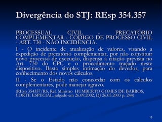 Divergência do STJ: REsp 354.357 PROCESSUAL CIVIL - PRECATÓRIO COMPLEMENTAR - CÓDIGO DE PROCESSO CIVIL - ART. 730 - NÃO INCIDÊNCIA. I - O incidente de atualização de valores, visando a expedição de precatório complementar, por não constituir novo processo de execução, dispensa a citação prevista no Art. 730 do CPC e o procedimento traçado neste dispositivo. Basta simples intimação do devedor, para conhecimento dos novos cálculos. II - Se o Estado não concordar com os cálculos complementares, pode manejar agravo. (REsp 354357/RS, Rel. Ministro  HUMBERTO GOMES DE BARROS, CORTE ESPECIAL, julgado em 26.09.2002, DJ 26.05.2003 p. 244) 