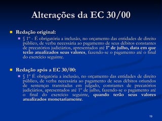 Alterações da EC 30/00 Redação original: § 1º - É obrigatória a inclusão, no orçamento das entidades de direito público, de verba necessária ao pagamento de seus débitos constantes de precatórios judiciários, apresentados até  1º de julho, data em que terão atualizados seus valores , fazendo-se o pagamento até o final do exercício seguinte.  Redação após a EC 30/00: § 1º É obrigatória a inclusão, no orçamento das entidades de direito público, de verba necessária ao pagamento de seus débitos oriundos de sentenças transitadas em julgado, constantes de precatórios judiciários, apresentados até 1º de julho, fazendo-se o pagamento até o final do exercício seguinte,  quando terão seus valores atualizados monetariamente . 