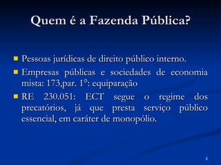 Quem é a Fazenda Pública? Pessoas jurídicas de direito público interno. Empresas públicas e sociedades de economia mista: 173,par. 1°: equiparação RE 230.051: ECT segue o regime dos precatórios, já que presta serviço público essencial, em caráter de monopólio. 