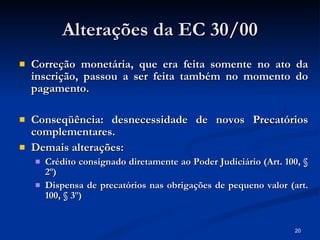 Alterações da EC 30/00 Correção monetária, que era feita somente no ato da inscrição, passou a ser feita também no momento do pagamento. Conseqüência: desnecessidade de novos Precatórios complementares. Demais alterações: Crédito consignado diretamente ao Poder Judiciário (Art. 100, § 2º) Dispensa de precatórios nas obrigações de pequeno valor (art. 100, § 3º) 