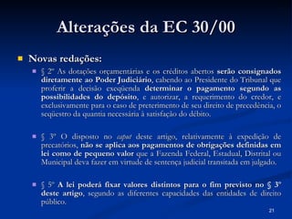 Alterações da EC 30/00 Novas redações: § 2º As dotações orçamentárias e os créditos abertos  serão consignados diretamente ao Poder Judiciário , cabendo ao Presidente do Tribunal que proferir a decisão exeqüenda  determinar o pagamento segundo as possibilidades do depósito , e autorizar, a requerimento do credor, e exclusivamente para o caso de preterimento de seu direito de precedência, o seqüestro da quantia necessária à satisfação do débito. § 3º O disposto no  caput  deste artigo, relativamente à expedição de precatórios,  não se aplica aos pagamentos de obrigações definidas em lei como de pequeno valor  que a Fazenda Federal, Estadual, Distrital ou Municipal deva fazer em virtude de sentença judicial transitada em julgado. § 5º  A lei poderá fixar valores distintos para o fim previsto no § 3º deste artigo , segundo as diferentes capacidades das entidades de direito público. 