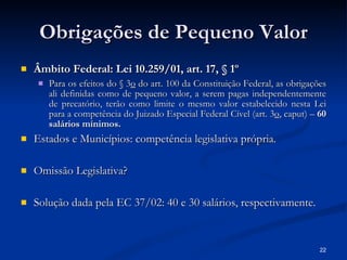 Obrigações de Pequeno Valor Âmbito Federal: Lei 10.259/01, art. 17, § 1º Para os efeitos do § 3 o  do art. 100 da Constituição Federal, as obrigações ali definidas como de pequeno valor, a serem pagas independentemente de precatório, terão como limite o mesmo valor estabelecido nesta Lei para a competência do Juizado Especial Federal Cível (art. 3 o , caput) –  60 salários mínimos. Estados e Municípios: competência legislativa própria. Omissão Legislativa? Solução dada pela EC 37/02: 40 e 30 salários, respectivamente.   