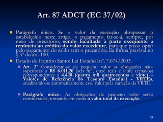 Art. 87 ADCT (EC 37/02) Parágrafo único. Se o valor da execução ultrapassar o estabelecido neste artigo, o pagamento far-se-á, sempre, por meio de precatório,  sendo facultada à parte exeqüente a renúncia ao crédito do valor excedente , para que possa optar pelo pagamento do saldo sem o precatório, da forma prevista no § 3º do art. 100. Estado do Espírito Santo: Lei Estadual nº. 7.674/2003. Art. 2º  Consideram-se de pequeno valor as obrigações não-superiores a  R$ 6.011,20  (seis mil, onze reais e vinte centavos) correspondentes a  4.420 (quatro mil quatrocentos e vinte) – Valores de Referência do Tesouro Estadual - VRTEs , atualizando-se automaticamente esse valor pela variação da VRTE. Parágrafo único . As obrigações de pequeno valor serão consideradas, tomando em conta  o valor total da execução . 