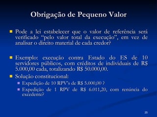 Obrigação de Pequeno Valor Pode a lei estabelecer que o valor de referência será verificado “pelo valor total da execução”, em vez de analisar o direito material de cada credor? Exemplo: execução contra Estado do ES de 10 servidores públicos, com créditos de individuais de R$ 5.000,00 cada, totalizando R$ 50.000,00. Solução constitucional: Expedição de 10 RPV’s de R$ 5.000,00 ? Expedição de 1 RPV de R$ 6.011,20, com renúncia do excedente? 