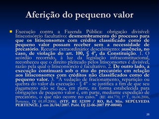Aferição do pequeno valor Execução contra a Fazenda Pública: obrigação divisível: litisconsórcio facultativo:  desmembramento do processo para que os litisconsortes com crédito classificado como de pequeno valor possam receber sem a necessidade de precatório . Recurso extraordinário: descabimento:  ausência, no caso, de violação do art. 100, § 4º, da Constituição . 1. O acórdão recorrido, à luz da legislação infraconstitucional, reconheceu que o direito pleiteado pelos litisconsortes é divisível, razão pela qual o litisconsórcio é facultativo. 2.  De outro lado, a execução continuará sob o rito do precatório em relação aos litisconsortes com créditos não classificados como de pequeno valor.  3. "A vedação de fracionamento, repartição ou quebra do valor da execução - § 4º - se justifica a fim de que seu pagamento não se faça, em parte, na forma estabelecida para obrigações de pequeno valor e, em parte, mediante expedição de precatório, o que não ocorre no caso."  (RE 484.770, 1ª T., 06.06.2006, Pertence, DJ 01.09.2006).   (STF, RE 523199 / RO, Rel. Min. SEPÚLVEDA PERTENCE. J. em 26/04/2007. Publ. DJ 22-06-2007 PP-00040) 