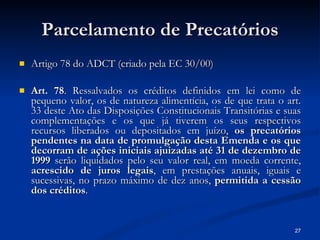 Parcelamento de Precatórios Artigo 78 do ADCT (criado pela EC 30/00) Art. 78 . Ressalvados os créditos definidos em lei como de pequeno valor, os de natureza alimentícia, os de que trata o art. 33 deste Ato das Disposições Constitucionais Transitórias e suas complementações e os que já tiverem os seus respectivos recursos liberados ou depositados em juízo,  os precatórios pendentes na data de promulgação desta Emenda e os que decorram de ações iniciais ajuizadas até 31 de dezembro de 1999  serão liquidados pelo seu valor real, em moeda corrente,  acrescido de juros legais , em prestações anuais, iguais e sucessivas, no prazo máximo de dez anos,  permitida a cessão dos créditos . 