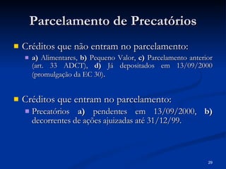 Parcelamento de Precatórios Créditos que não entram no parcelamento: a)  Alimentares,  b)  Pequeno Valor,  c)  Parcelamento anterior (art. 33 ADCT),  d)  Já depositados em 13/09/2000 (promulgação da EC 30) . Créditos que entram no parcelamento: Precatórios  a)  pendentes em 13/09/2000,  b)  decorrentes de ações ajuizadas até 31/12/99. 