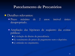 Parcelamento de Precatórios Detalhes relevantes: Prazo máximo de 2 anos: imóvel único desapropriado. Ampliação das hipóteses de seqüestro das contas públicas:  a) violação de direito de precedência. b) vencimento do prazo de pagamento sem o depósito. c) omissão no orçamento. 